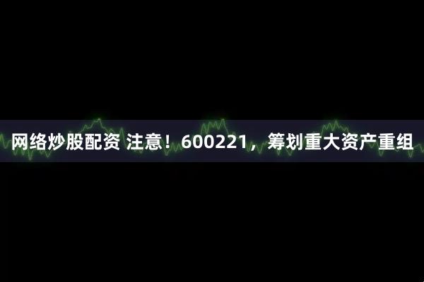 网络炒股配资 注意！600221，筹划重大资产重组