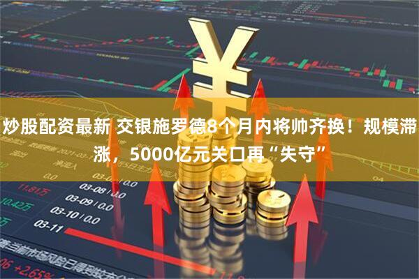 炒股配资最新 交银施罗德8个月内将帅齐换！规模滞涨，5000亿元关口再“失守”