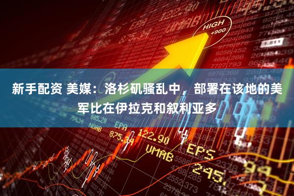 新手配资 美媒：洛杉矶骚乱中，部署在该地的美军比在伊拉克和叙利亚多