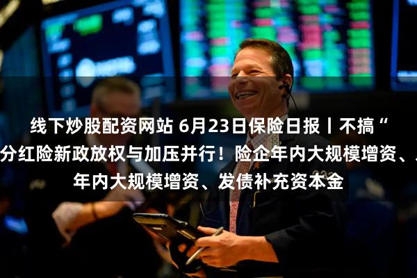 线下炒股配资网站 6月23日保险日报丨不搞“内卷式”竞争，分红险新政放权与加压并行！险企年内大规模增资、发债补充资本金
