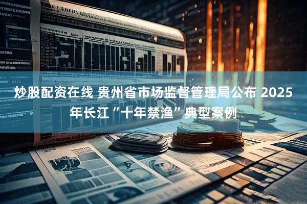 炒股配资在线 贵州省市场监督管理局公布 2025年长江“十年禁渔”典型案例