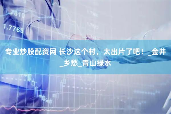 专业炒股配资网 长沙这个村，太出片了吧！_金井_乡愁_青山绿水
