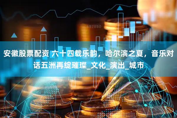 安徽股票配资 六十四载乐韵，哈尔滨之夏，音乐对话五洲再绽璀璨_文化_演出_城市