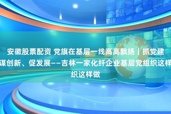 安徽股票配资 党旗在基层一线高高飘扬｜抓党建、谋创新、促发展——吉林一家化纤企业基层党组织这样做