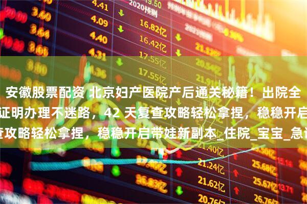 安徽股票配资 北京妇产医院产后通关秘籍！出院全流程手把手教学，出生证明办理不迷路，42 天复查攻略轻松拿捏，稳稳开启带娃新副本_住院_宝宝_急诊