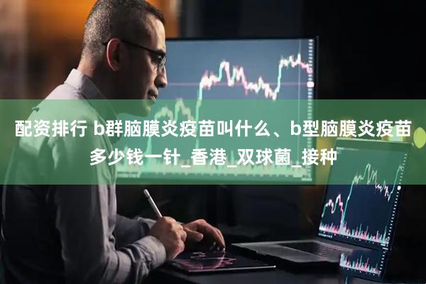 配资排行 b群脑膜炎疫苗叫什么、b型脑膜炎疫苗多少钱一针_香港_双球菌_接种