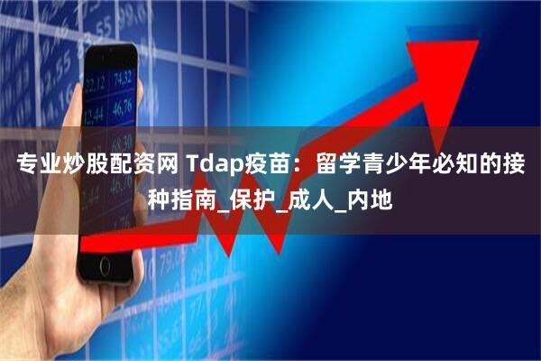 专业炒股配资网 Tdap疫苗：留学青少年必知的接种指南_保护_成人_内地