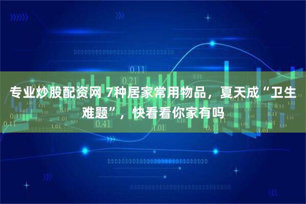 专业炒股配资网 7种居家常用物品，夏天成“卫生难题”，快看看你家有吗