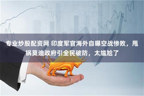 专业炒股配资网 印度军官海外自曝空战惨败，甩锅莫迪政府引全民破防，太尴尬了