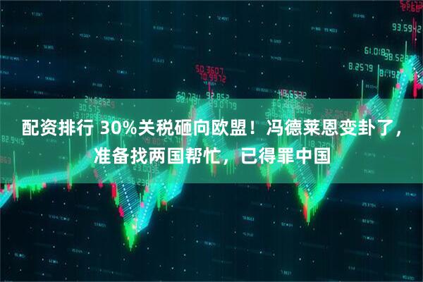 配资排行 30%关税砸向欧盟！冯德莱恩变卦了，准备找两国帮忙，已得罪中国