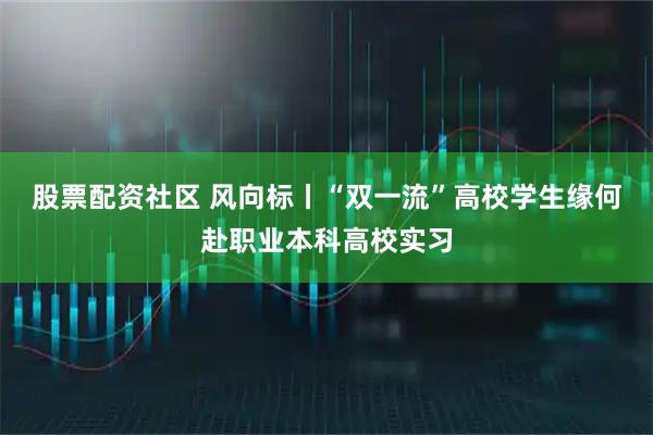 股票配资社区 风向标丨“双一流”高校学生缘何赴职业本科高校实习