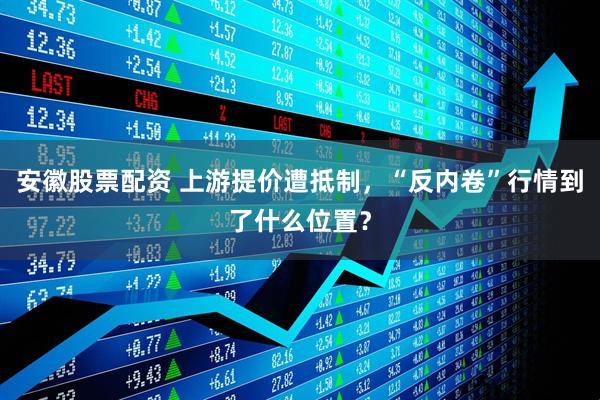 安徽股票配资 上游提价遭抵制，“反内卷”行情到了什么位置？