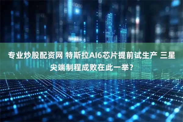 专业炒股配资网 特斯拉AI6芯片提前试生产 三星尖端制程成败在此一举？