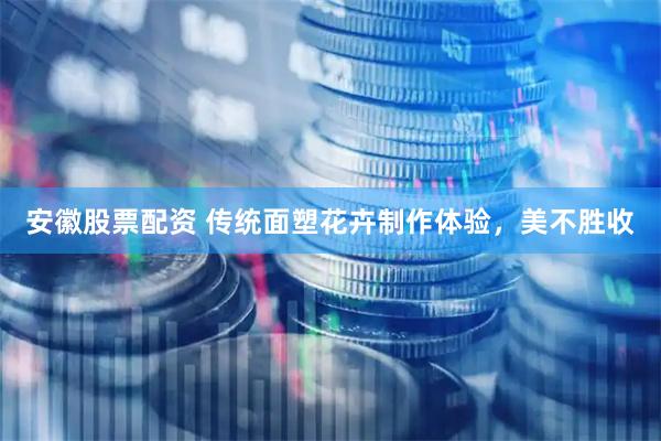 安徽股票配资 传统面塑花卉制作体验，美不胜收