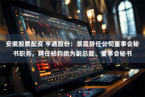 安徽股票配资 亨通股份：景霞辞任公司董事会秘书职务，聘任杨钧皓为副总裁、董事会秘书