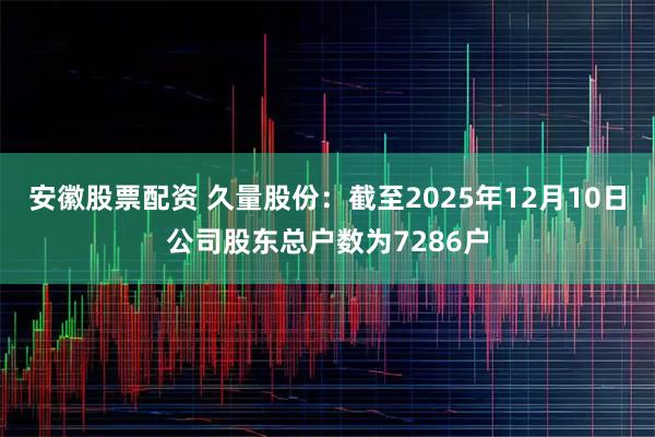 安徽股票配资 久量股份：截至2025年12月10日公司股东总户数为7286户